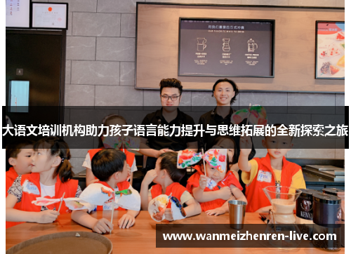 大语文培训机构助力孩子语言能力提升与思维拓展的全新探索之旅
