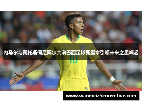 内马尔与桑托斯儒尼奥尔共谱巴西足球新篇章引领未来之星崛起