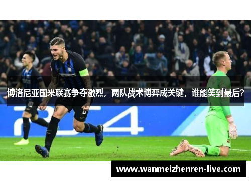博洛尼亚国米联赛争夺激烈，两队战术博弈成关键，谁能笑到最后？