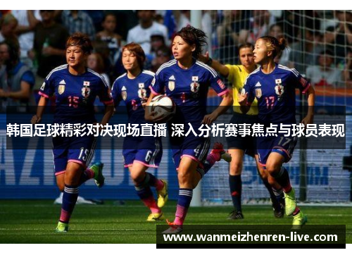韩国足球精彩对决现场直播 深入分析赛事焦点与球员表现
