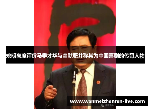 姚明高度评价马季才华与幽默感并称其为中国喜剧的传奇人物
