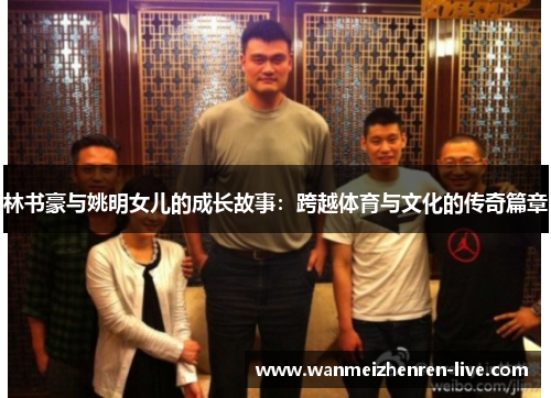 林书豪与姚明女儿的成长故事：跨越体育与文化的传奇篇章