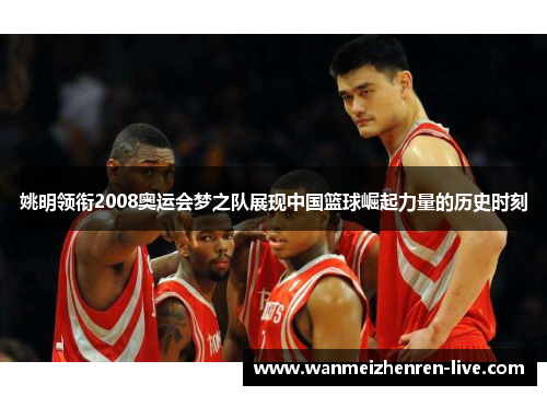 姚明领衔2008奥运会梦之队展现中国篮球崛起力量的历史时刻
