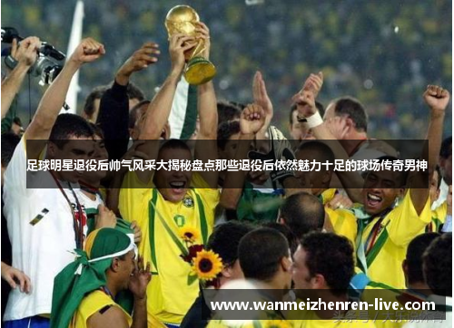 足球明星退役后帅气风采大揭秘盘点那些退役后依然魅力十足的球场传奇男神