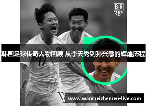 韩国足球传奇人物回顾 从李天秀到孙兴慜的辉煌历程