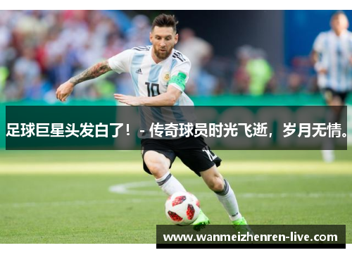 足球巨星头发白了！- 传奇球员时光飞逝，岁月无情。