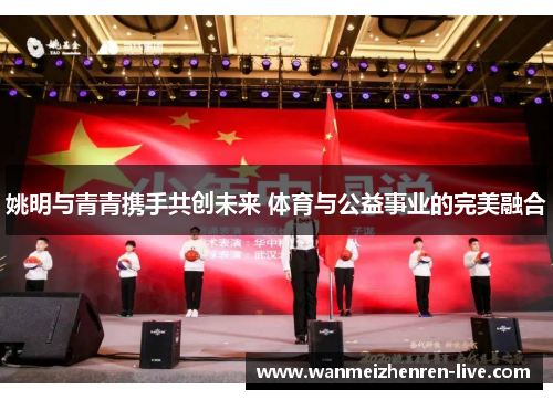 姚明与青青携手共创未来 体育与公益事业的完美融合
