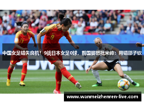 中国女足错失良机！9战日本女足0球，前国脚怒批米帅：用错邵子钦