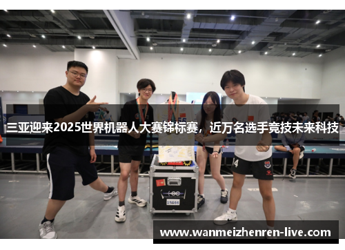 三亚迎来2025世界机器人大赛锦标赛，近万名选手竞技未来科技