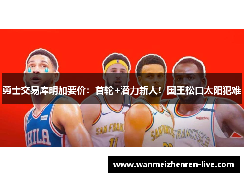 勇士交易库明加要价：首轮+潜力新人！国王松口太阳犯难