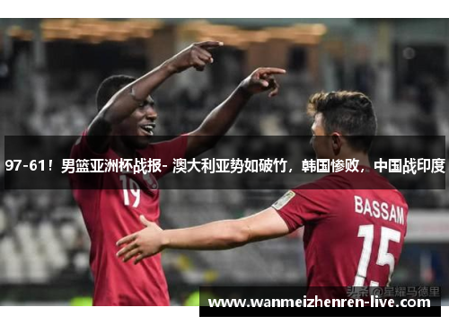 97-61！男篮亚洲杯战报- 澳大利亚势如破竹，韩国惨败，中国战印度